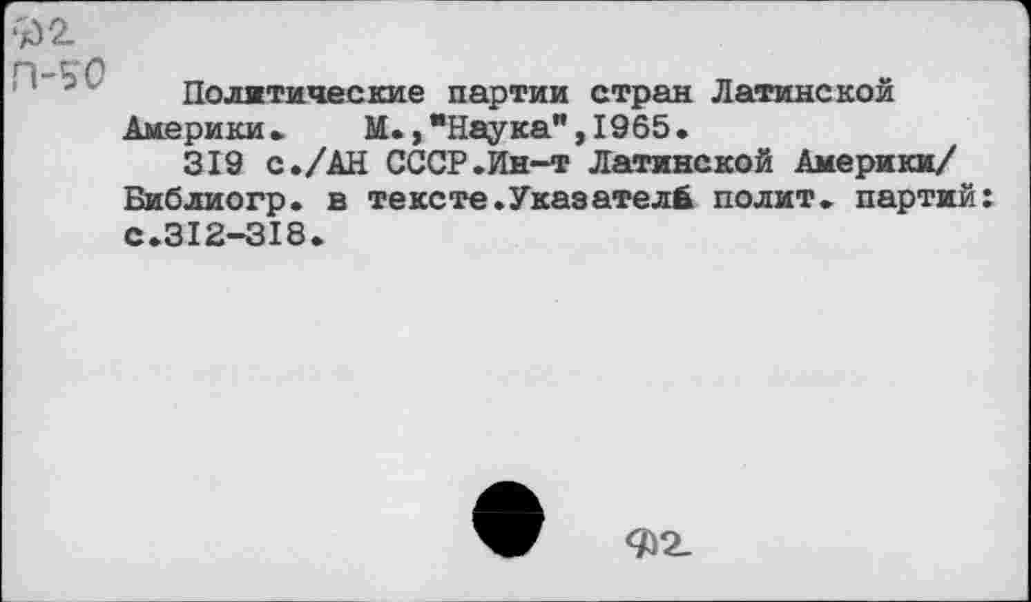 ﻿;/)2.
Политические партии стран Латинской Америки» М.,"Наука",1965.
319 с./АН СССР.Ин-т Латинской Америки/ Библиогр. в тексте.Указателе полит, партий с.312-318.
Ф2_